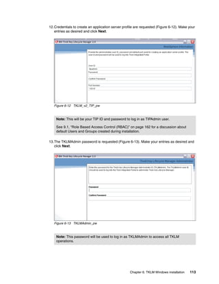 12.Credentials to create an application server profile are requested (Figure 6-12). Make your
   entries as desired and click Next.




   Figure 6-12 TKLM_v2_TIP_pw



    Note: This will be your TIP ID and password to log in as TIPAdmin user.

    See 9.1, “Role Based Access Control (RBAC)” on page 162 for a discussion about
    default Users and Groups created during installation.

13.The TKLMAdmin password is requested (Figure 6-13). Make your entries as desired and
   click Next.




   Figure 6-13 TKLMAdmin_pw



    Note: This password will be used to log in as TKLMAdmin to access all TKLM
    operations.




                                                   Chapter 6. TKLM Windows installation   113
 