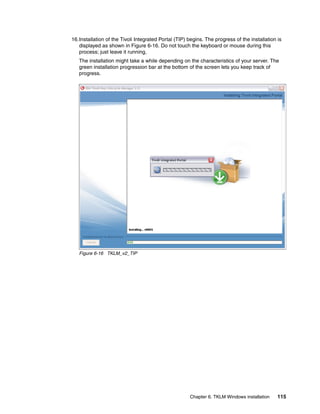 16.Installation of the Tivoli Integrated Portal (TIP) begins. The progress of the installation is
   displayed as shown in Figure 6-16. Do not touch the keyboard or mouse during this
   process; just leave it running,
   The installation might take a while depending on the characteristics of your server. The
   green installation progression bar at the bottom of the screen lets you keep track of
   progress.




   Figure 6-16 TKLM_v2_TIP




                                                      Chapter 6. TKLM Windows installation     115
 