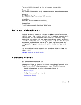 Thanks to the following people for their contributions to this project:

        Carla J. Ruhl
        IBM Systems & Technology Group, Systems Hardware Development San Jose

        Jeff Ziehm
        IBM LTO/3592, Tape Performance - ATS Americas

        James Ebert
        Information Developer: ID Technical Writing

        Matthew Boult
        Tivoli Product Introduction Specialist - BetaWorks



Become a published author
        Here's an opportunity to spotlight your skills, grow your career, and become a
        published author - all at the same time! Join an ITSO residency project and help
        write a book in your area of expertise, while honing your experience using
        leading-edge technologies. Your efforts will help to increase product acceptance
        and customer satisfaction, as you expand your network of technical contacts and
        relationships. Residencies run from two to six weeks in length, and you can
        participate either in person or as a remote resident working from your home
        base.

        Find out more about the residency program, browse the residency index, and
        apply online at:
        ibm.com/redbooks/residencies.html



Comments welcome
        Your comments are important to us!

        We want our books to be as helpful as possible. Send us your comments about
        this book or other IBM Redbooks publications in one of the following ways:
           Use the online Contact us review Redbooks form found at:
           ibm.com/redbooks
           Send your comments in an e-mail to:
           redbooks@us.ibm.com




                                                                                  Preface   xi
 