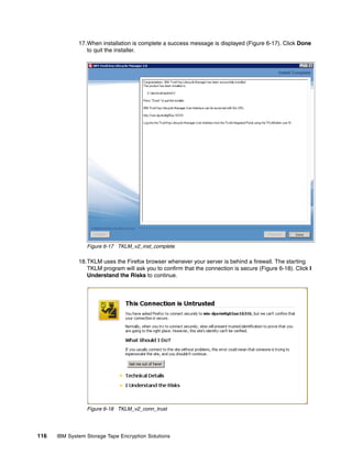 17.When installation is complete a success message is displayed (Figure 6-17). Click Done
                 to quit the installer.




                 Figure 6-17 TKLM_v2_inst_complete

              18.TKLM uses the Firefox browser whenever your server is behind a firewall. The starting
                 TKLM program will ask you to confirm that the connection is secure (Figure 6-18). Click I
                 Understand the Risks to continue.




                 Figure 6-18 TKLM_v2_conn_trust




116   IBM System Storage Tape Encryption Solutions
 
