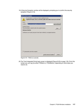 19.A Security Exception window will be displayed, prompting you to confirm the security
   exception (Figure 6-19).




   Figure 6-19 TKLM_v2_security

20.The Tivoli Integrated Portal login screen is displayed (Figure 6-20 on page 118). From this
   screen you can log into either TIPAdmin or TKLMAdmin, depending on what tasks you
   need to do.




                                                    Chapter 6. TKLM Windows installation   117
 