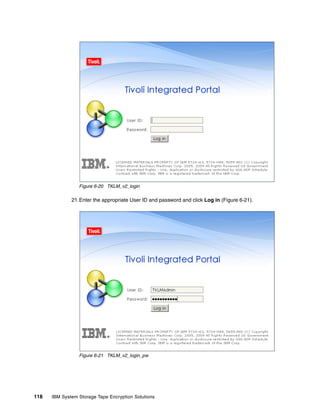 Figure 6-20 TKLM_v2_login

              21.Enter the appropriate User ID and password and click Log in (Figure 6-21).




                 Figure 6-21 TKLM_v2_login_pw




118   IBM System Storage Tape Encryption Solutions
 