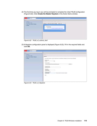 22.The first time you log in you will be prompted to complete the initial TKLM configuration
   (Figure 6-22). Click Create the Master Keystore in the Action Items window.




   Figure 6-22 TKLM_v2_actions_start

23.A Keystore configuration panel is displayed (Figure 6-23). Fill in the required fields and
   click OK.




   Figure 6-23 TKLM_v2_Keystore




                                                     Chapter 6. TKLM Windows installation   119
 