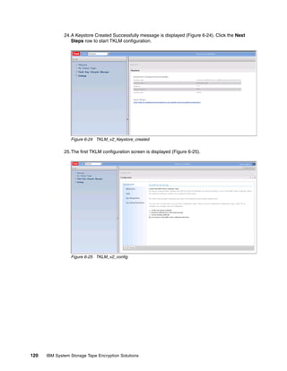 24.A Keystore Created Successfully message is displayed (Figure 6-24). Click the Next
                 Steps row to start TKLM configuration.




                 Figure 6-24 TKLM_v2_Keystore_created

              25.The first TKLM configuration screen is displayed (Figure 6-25).




                 Figure 6-25 TKLM_v2_config




120   IBM System Storage Tape Encryption Solutions
 