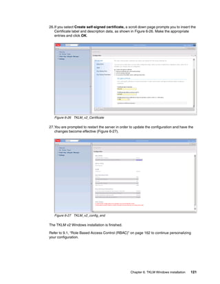 26.If you select Create self-signed certificate, a scroll down page prompts you to insert the
   Certificate label and description data, as shown in Figure 6-26. Make the appropriate
   entries and click OK.




   Figure 6-26 TKLM_v2_Certificate

27.You are prompted to restart the server in order to update the configuration and have the
   changes become effective (Figure 6-27).




   Figure 6-27 TKLM_v2_config_end

The TKLM v2 Windows installation is finished.

Refer to 9.1, “Role Based Access Control (RBAC)” on page 162 to continue personalizing
your configuration.




                                                   Chapter 6. TKLM Windows installation   121
 