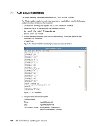 7.1 TKLM Linux installation
              The server operating system for this installation is GNU/Linux 2.6.18-92.el5.

              The TKLM must be installed as root. In our example we installed from a tar file. Follow your
              media instructions for starting the installation.
              1. Create a tklm directory and copy the TKLM Linux installation file into it.
              2. Extract the TKLM tar file by issuing the following command:
                 tar -zxpvf tklm_install_filename.tar.gz
                 Several folders are created.
              3. Run the following command from the /root/tklm directory to start the graphical user
                 interface (GUI) installation:
                 ./install.sh
                 Figure 7-1 shows the GUI installation processes successfully ended.




                 Figure 7-1 GUI installation

              4. Verify the default installation paths.
                 UNIX and Linux:
                 TKLM:                    /opt/IBM/tiptklmV2
                 DB2:                     /opt/IBM/db2tklmV2
                 DB2 Instance Home: /home/tklmdb2 (AIX/Linux) or
                                    /export/home/tklmdb2 (Solaris)




124   IBM System Storage Tape Encryption Solutions
 