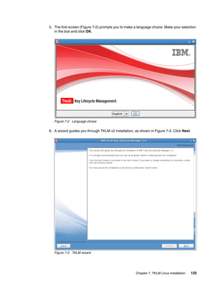 5. The first screen (Figure 7-2) prompts you to make a language choice. Make your selection
   in the box and click OK.




   Figure 7-2 Language choice

6. A wizard guides you through TKLM v2 installation, as shown in Figure 7-3. Click Next.




   Figure 7-3 TKLM wizard




                                                     Chapter 7. TKLM Linux installation    125
 