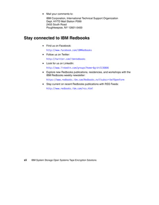 Mail your comments to:
                   IBM Corporation, International Technical Support Organization
                   Dept. HYTD Mail Station P099
                   2455 South Road
                   Poughkeepsie, NY 12601-5400



Stay connected to IBM Redbooks
                   Find us on Facebook:
                   http://www.facebook.com/IBMRedbooks
                   Follow us on Twitter:
                   http://twitter.com/ibmredbooks
                   Look for us on LinkedIn:
                   http://www.linkedin.com/groups?home=&gid=2130806
                   Explore new Redbooks publications, residencies, and workshops with the
                   IBM Redbooks weekly newsletter:
                   https://www.redbooks.ibm.com/Redbooks.nsf/subscribe?OpenForm
                   Stay current on recent Redbooks publications with RSS Feeds:
                   http://www.redbooks.ibm.com/rss.html




xii   IBM System Storage Open Systems Tape Encryption Solutions
 