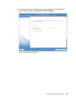8. The next screen (Figure 7-5) prompts you to select installation or reuse of DB2 and
   specify a directory. Make the appropriate entries and click Next.




   Figure 7-5 DB2 directory specification




                                                      Chapter 7. TKLM Linux installation   127
 