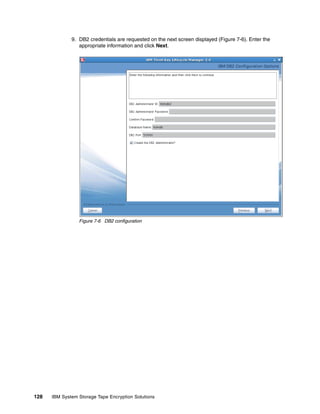 9. DB2 credentials are requested on the next screen displayed (Figure 7-6). Enter the
                 appropriate information and click Next.




                 Figure 7-6 DB2 configuration




128   IBM System Storage Tape Encryption Solutions
 