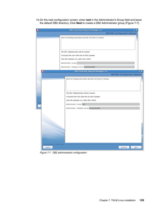 10.On the next configuration screen, enter root in the Administrator’s Group field and leave
   the default DB2 directory. Click Next to create a DB2 Administrator group (Figure 7-7).




   Figure 7-7 DB2 administration configuration




                                                       Chapter 7. TKLM Linux installation   129
 