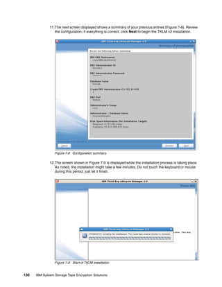 11.The next screen displayed shows a summary of your previous entries (Figure 7-8). Review
                 the configuration; if everything is correct, click Next to begin the TKLM v2 installation.




                 Figure 7-8 Configuration summary

              12.The screen shown in Figure 7-9 is displayed while the installation process is taking place.
                 As noted, the installation might take a few minutes. Do not touch the keyboard or mouse
                 during this period, just let it finish.




                 Figure 7-9 Start of TKLM installation


130   IBM System Storage Tape Encryption Solutions
 