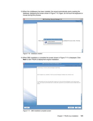 13.When the middleware has been installed, the wizard automatically starts creating the
   database, displaying the screen shown in Figure 7-10. Again, do not touch the keyboard or
   mouse during this process.




   Figure 7-10 Database creation

14.When DB2 installation is complete the screen shown in Figure 7-11 is displayed. Click
   Next to start TKLM v2 deployment engine installation.




   Figure 7-11 DB2 installation complete screen


                                                      Chapter 7. TKLM Linux installation   131
 