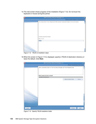 15.The next screen shows progress of the installation (Figure 7-12). Do not touch the
                 keyboard or mouse during this period.




                 Figure 7-12 TKLM v2 installation steps

              16.When the screen in Figure 7-13 is displayed, specify a TKLM v2 destination directory or
                 leave the default. Click Next.




                 Figure 7-13 Specify TKLM installation folder




132   IBM System Storage Tape Encryption Solutions
 
