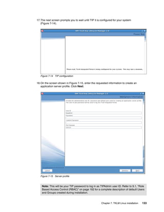 17.The next screen prompts you to wait until TIP it is configured for your system
   (Figure 7-14).




   Figure 7-14 TIP configuration

18.On the screen shown in Figure 7-15, enter the requested information to create an
   application server profile. Click Next.




   Figure 7-15 Server profile



    Note: This will be your TIP password to log in as TIPAdmin user ID. Refer to 9.1, “Role
    Based Access Control (RBAC)” on page 162 for a complete description of default Users
    and Groups created during installation.


                                                       Chapter 7. TKLM Linux installation   133
 