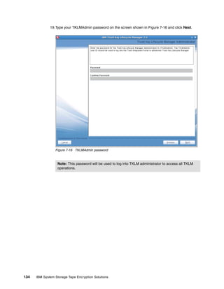 19.Type your TKLMAdmin password on the screen shown in Figure 7-16 and click Next.




                 Figure 7-16 TKLMAdmin password



                   Note: This password will be used to log into TKLM administrator to access all TKLM
                   operations.




134   IBM System Storage Tape Encryption Solutions
 