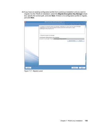 20.If you have an existing configuration profile from a previous installation and you want to
   migrate it to this TKLM v2 installation, select the Migrate Encryption Key Manager check
   box, specify the correct path, and click Next. If there is no configuration profile to migrate,
   just click Next.




   Figure 7-17 Migration panel




                                                          Chapter 7. TKLM Linux installation   135
 
