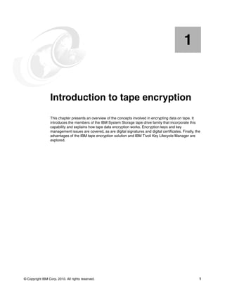 1


    Chapter 1.   Introduction to tape encryption
                 This chapter presents an overview of the concepts involved in encrypting data on tape. It
                 introduces the members of the IBM System Storage tape drive family that incorporate this
                 capability and explains how tape data encryption works. Encryption keys and key
                 management issues are covered, as are digital signatures and digital certificates. Finally, the
                 advantages of the IBM tape encryption solution and IBM Tivoli Key Lifecycle Manager are
                 explored.




© Copyright IBM Corp. 2010. All rights reserved.                                                               1
 