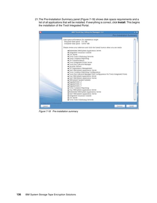 21.The Pre-Installation Summary panel (Figure 7-18) shows disk space requirements and a
                 list of all applications that will be installed. If everything is correct, click Install. This begins
                 the installation of the Tivoli Integrated Portal.




                 Figure 7-18 Pre-installation summary




136   IBM System Storage Tape Encryption Solutions
 