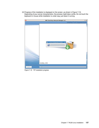 22.Progress of the installation is displayed on the screen, as shown in Figure 7-19.
   Depending of your server characteristics, the process might take a while. Do not touch the
   keyboard or mouse while installation is under way, just leave it running.




   Figure 7-19 TIP installation progress




                                                       Chapter 7. TKLM Linux installation   137
 