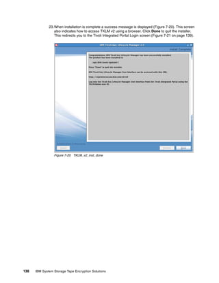 23.When installation is complete a success message is displayed (Figure 7-20). This screen
                 also indicates how to access TKLM v2 using a browser. Click Done to quit the installer.
                 This redirects you to the Tivoli Integrated Portal Login screen (Figure 7-21 on page 139).




                 Figure 7-20 TKLM_v2_inst_done




138   IBM System Storage Tape Encryption Solutions
 