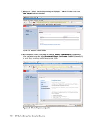 27.A Keystore Created Successfully message is displayed. Click the indicated line under
                 Next Steps to start configuration.




                 Figure 7-24 Keystore created screen

              28.A configuration screen is displayed. In the Key Serving Parameters section clear any
                 other marked choices and select Create self-signed certificates. Click OK (Figure 7-25)
                 or scroll down to access additional parameter fields.




                 Figure 7-25 TKLM v2 keystore configuration




142   IBM System Storage Tape Encryption Solutions
 