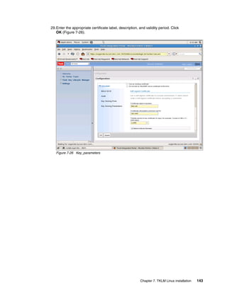 29.Enter the appropriate certificate label, description, and validity period. Click
   OK (Figure 7-26).




   Figure 7-26 Key_parameters




                                                          Chapter 7. TKLM Linux installation   143
 