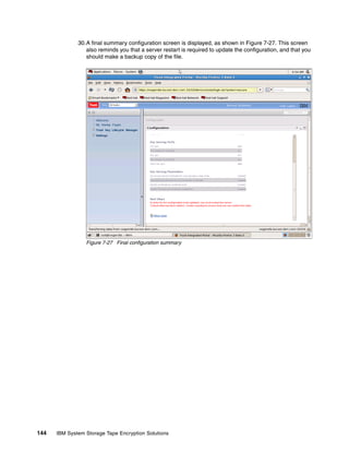 30.A final summary configuration screen is displayed, as shown in Figure 7-27. This screen
                 also reminds you that a server restart is required to update the configuration, and that you
                 should make a backup copy of the file.




                 Figure 7-27 Final configuration summary




144   IBM System Storage Tape Encryption Solutions
 