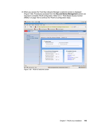 31.When you access the Tivoli Key Lifecycle Manager a welcome screen is displayed
   (Figure 7-28). Procedures accessed from the Key and Device Management section are
   required to complete TKLM configuration. Refer to 9.1, “Role Based Access Control
   (RBAC)” on page 162 to continue the TKLM v2 configuration steps.




  Figure 7-28 TKLM v2 welcome screen




                                                  Chapter 7. TKLM Linux installation   145
 