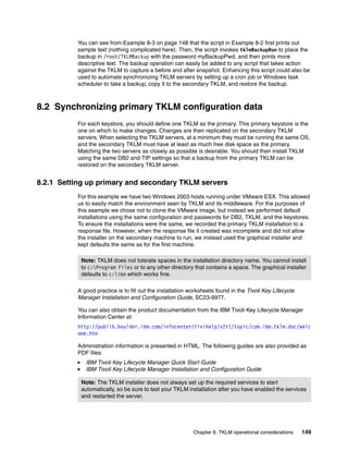 You can see from Example 8-3 on page 148 that the script in Example 8-2 first prints out
          sample text (nothing complicated here). Then, the script invokes tklmBackupRun to place the
          backup in /root/TKLMBackup with the password myBackupPwd, and then prints more
          descriptive text. The backup operation can easily be added to any script that takes action
          against the TKLM to capture a before and after snapshot. Enhancing this script could also be
          used to automate synchronizing TKLM servers by setting up a cron job or Windows task
          scheduler to take a backup, copy it to the secondary TKLM, and restore the backup.



8.2 Synchronizing primary TKLM configuration data
          For each keystore, you should define one TKLM as the primary. This primary keystore is the
          one on which to make changes. Changes are then replicated on the secondary TKLM
          servers. When selecting the TKLM servers, at a minimum they must be running the same OS,
          and the secondary TKLM must have at least as much free disk space as the primary.
          Matching the two servers as closely as possible is desirable. You should then install TKLM
          using the same DB2 and TIP settings so that a backup from the primary TKLM can be
          restored on the secondary TKLM server.


8.2.1 Setting up primary and secondary TKLM servers
          For this example we have two Windows 2003 hosts running under VMware ESX. This allowed
          us to easily match the environment seen by TKLM and its middleware. For the purposes of
          this example we chose not to clone the VMware image, but instead we performed default
          installations using the same configuration and passwords for DB2, TKLM, and the keystores.
          To ensure the installations were the same, we recorded the primary TKLM installation to a
          response file. However, when the response file it created was incomplete and did not allow
          the installer on the secondary machine to run, we instead used the graphical installer and
          kept defaults the same as for the first machine.

           Note: TKLM does not tolerate spaces in the installation directory name. You cannot install
           to c:Program Files or to any other directory that contains a space. The graphical installer
           defaults to c:ibm which works fine.

          A good practice is to fill out the installation worksheets found in the Tivoli Key Lifecycle
          Manager Installation and Configuration Guide, SC23-9977.

          You can also obtain the product documentation from the IBM Tivoli Key Lifecycle Manager
          Information Center at:
          http://publib.boulder.ibm.com/infocenter/tivihelp/v2r1/topic/com.ibm.tklm.doc/welc
          ome.htm

          Administration information is presented in HTML. The following guides are also provided as
          PDF files:
             IBM Tivoli Key Lifecycle Manager Quick Start Guide
             IBM Tivoli Key Lifecycle Manager Installation and Configuration Guide

           Note: The TKLM installer does not always set up the required services to start
           automatically, so be sure to test your TKLM installation after you have enabled the services
           and restarted the server.




                                                           Chapter 8. TKLM operational considerations    149
 