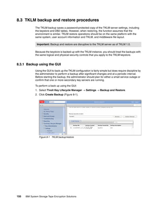 8.3 TKLM backup and restore procedures
              The TKLM backup saves a password-protected copy of the TKLM server settings, including
              the keystore and DB2 tables. However, when restoring, the function assumes that the
              environment is similar. TKLM restore operations should be on the same platform with the
              same system, user account information and TKLM, and middleware file layout.

               Important: Backup and restore are disruptive to the TKLM server as of TKLM 1.0.

              Because the keystore is backed up with the TKLM instance, you should treat the backups with
              the same logical and physical security controls that you apply to the TKLM keystore.


8.3.1 Backup using the GUI
              Using the GUI to back up the TKLM configuration is fairly simple but does require discipline by
              the administrator to perform a backup after significant changes and at a periodic interval.
              Before starting the backup, the administrator should plan for either a small service outage or
              confirm that one or more secondary key servers are running.

              To perform a back up using the GUI:
              1. Select Tivoli Key Lifecycle Manager  Settings  Backup and Restore.
              2. Click Create Backup (Figure 8-1).




                 Figure 8-1 TKLM backup/restore




150   IBM System Storage Tape Encryption Solutions
 