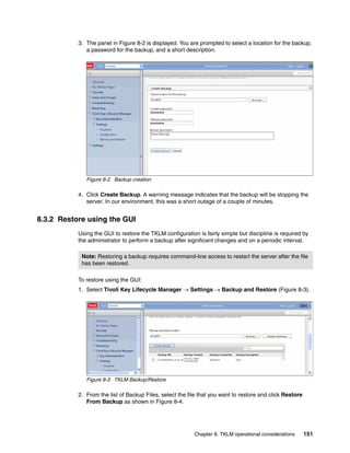 3. The panel in Figure 8-2 is displayed. You are prompted to select a location for the backup,
              a password for the backup, and a short description.




              Figure 8-2 Backup creation

           4. Click Create Backup. A warning message indicates that the backup will be stopping the
              server. In our environment, this was a short outage of a couple of minutes.


8.3.2 Restore using the GUI
           Using the GUI to restore the TKLM configuration is fairly simple but discipline is required by
           the administrator to perform a backup after significant changes and on a periodic interval.

            Note: Restoring a backup requires command-line access to restart the server after the file
            has been restored.

           To restore using the GUI:
           1. Select Tivoli Key Lifecycle Manager  Settings  Backup and Restore (Figure 8-3).




              Figure 8-3 TKLM Backup/Restore

           2. From the list of Backup Files, select the file that you want to restore and click Restore
              From Backup as shown in Figure 8-4.




                                                          Chapter 8. TKLM operational considerations      151
 