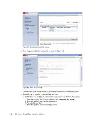 Figure 8-4 Select the backup file to restore

              3. Enter the password for the backup file, as shown in Figure 8-5.




                 Figure 8-5 Enter the password

              4. Confirm that it is OK to stop the TKLM server and overwrite the current configuration.
              5. Restart TKLM, by opening a command line and then:
                 a. On Windows you must be an administrator or equivalent user. Perform these steps:
                    i.     From the c:IBMtivolitipbin directory run stopServer.bat server1.
                    ii.    Enter the tipadmin user name and password.
                    iii.   Run startServer.bat.
                    iv.    Enter the tipadmin user name and password.




152   IBM System Storage Tape Encryption Solutions
 