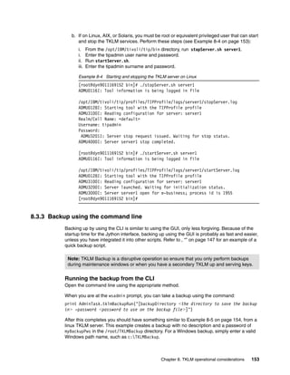 b. If on Linux, AIX, or Solaris, you must be root or equivalent privileged user that can start
                and stop the TKLM services. Perform these steps (see Example 8-4 on page 153):
                i.     From the /opt/IBM/tivoli/tip/bin directory, run stopServer.sh server1.
                i.     Enter the tipadmin user name and password.
                ii.    Run startServer.sh.
                iii.   Enter the tipadmin surname and password.

                Example 8-4 Starting and stopping the TKLM server on Linux
                [root@dyn9011169152 bin]# ./stopServer.sh server1
                ADMU0116I: Tool information is being logged in file

                /opt/IBM/tivoli/tip/profiles/TIPProfile/logs/server1/stopServer.log
                ADMU0128I: Starting tool with the TIPProfile profile
                ADMU3100I: Reading configuration for server: server1
                Realm/Cell Name: <default>
                Username: tipadmin
                Password:
                 ADMU3201I: Server stop request issued. Waiting for stop status.
                ADMU4000I: Server server1 stop completed.

                [root@dyn9011169152 bin]# ./startServer.sh server1
                ADMU0116I: Tool information is being logged in file

                /opt/IBM/tivoli/tip/profiles/TIPProfile/logs/server1/startServer.log
                ADMU0128I: Starting tool with the TIPProfile profile
                ADMU3100I: Reading configuration for server: server1
                ADMU3200I: Server launched. Waiting for initialization status.
                ADMU3000I: Server server1 open for e-business; process id is 1955
                [root@dyn9011169152 bin]#


8.3.3 Backup using the command line
          Backing up by using the CLI is similar to using the GUI, only less forgiving. Because of the
          startup time for the Jython interface, backing up using the GUI is probably as fast and easier,
          unless you have integrated it into other scripts. Refer to , “” on page 147 for an example of a
          quick backup script.

           Note: TKLM Backup is a disruptive operation so ensure that you only perform backups
           during maintenance windows or when you have a secondary TKLM up and serving keys.


          Running the backup from the CLI
          Open the command line using the appropriate method.

          When you are at the wsadmin prompt, you can take a backup using the command:
          print AdminTask.tklmBackupRun(‘[backupDirectory <the directory to save the backup
          in> -password <password to use on the backup file>]’)

          After this completes you should have something similar to Example 8-5 on page 154, from a
          linux TKLM server. This example creates a backup with no description and a password of
          myBackupPws in the /root/TKLMBackup directory. For a Windows backup, simply enter a valid
          Windows path name, such as c:TKLMBackup.



                                                          Chapter 8. TKLM operational considerations   153
 