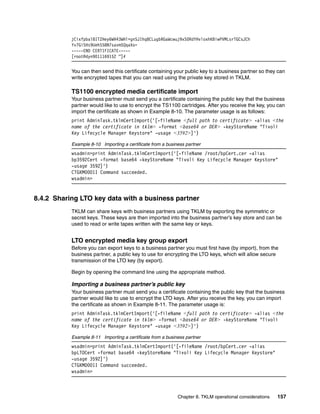 jCixfpbal8ITZHey6WH43WHl+gnSJIhq8CLugbRGaWcwuj9xS0RdYHvloxhKBiwPVMLsrTGCsJCh
           Yv7GiSHs9UehS58N7savmSQqaXo=
           -----END CERTIFICATE-----
           [root@dyn9011169152 ~]#


           You can then send this certificate containing your public key to a business partner so they can
           write encrypted tapes that you can read using the private key stored in TKLM.

           TS1100 encrypted media certificate import
           Your business partner must send you a certificate containing the public key that the business
           partner would like to use to encrypt the TS1100 cartridges. After you receive the key, you can
           import the certificate as shown in Example 8-10. The parameter usage is as follows:
           print AdminTask.tklmCertImport('[-fileName <full path to certificate> -alias <the
           name of the certificate in tklm> -format <base64 or DER> -keyStoreName "Tivoli
           Key Lifecycle Manager Keystore" -usage <3592>]')

           Example 8-10 Importing a certificate from a business partner
           wsadmin>print AdminTask.tklmCertImport('[-fileName /root/bpCert.cer -alias
           bp3592Cert -format base64 -keyStoreName "Tivoli Key Lifecycle Manager Keystore"
           -usage 3592]')
           CTGKM0001I Command succeeded.
           wsadmin>


8.4.2 Sharing LTO key data with a business partner
           TKLM can share keys with business partners using TKLM by exporting the symmetric or
           secret keys. These keys are then imported into the business partner’s key store and can be
           used to read or write tapes written with the same key or keys.


           LTO encrypted media key group export
           Before you can export keys to a business partner you must first have (by import), from the
           business partner, a public key to use for encrypting the LTO keys, which will allow secure
           transmission of the LTO key (by export).

           Begin by opening the command line using the appropriate method.

           Importing a business partner’s public key
           Your business partner must send you a certificate containing the public key that the business
           partner would like to use to encrypt the LTO keys. After you receive the key, you can import
           the certificate as shown in Example 8-11. The parameter usage is:
           print AdminTask.tklmCertImport('[-fileName <full path to certificate> -alias <the
           name of the certificate in tklm> -format <base64 or DER> -keyStoreName "Tivoli
           Key Lifecycle Manager Keystore" -usage <3592>]')

           Example 8-11 Importing a certificate from a business partner
           wsadmin>print AdminTask.tklmCertImport('[-fileName /root/bpCert.cer -alias
           bpLTOCert -format base64 -keyStoreName "Tivoli Key Lifecycle Manager Keystore"
           -usage 3592]')
           CTGKM0001I Command succeeded.
           wsadmin>



                                                            Chapter 8. TKLM operational considerations   157
 