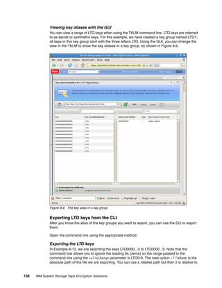 Viewing key aliases with the GUI
              You can view a range of LTO keys when using the TKLM command line. LTO keys are referred
              to as secret or symmetric keys. For this example, we have created a key group named LTO1;
              all keys in this key group start with the three letters LTO. Using the GUI, you can change the
              view in the TKLM to show the key aliases in a key group, as shown in Figure 8-6.




              Figure 8-6 The key alias in a key group


              Exporting LTO keys from the CLI
              After you know the alias of the key groups you want to export, you can use the CLI to export
              them.

              Open the command line using the appropriate method.

              Exporting the LTO keys
              In Example 8-12, we are exporting the keys LTO0000...0 to LTO0000...9. Note that the
              command line allows you to ignore the leading 0s (zeros) so the range passed to the
              command line using the -aliasRange parameter is LTO0-9. The next option -fileName is the
              absolute path of the file we are exporting. You can use a relative path but then it is relative to


158   IBM System Storage Tape Encryption Solutions
 