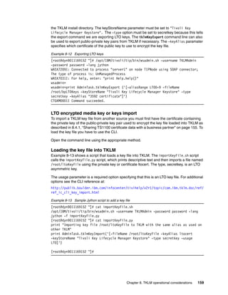 the TKLM install directory. The keyStoreName parameter must be set to "Tivoli Key
Lifecycle Manager Keystore". The -type option must be set to secretkey because this tells
the export command we are exporting LTO keys. The tklmKeyExport command line can also
be used to export public-private key pairs from TKLM if necessary. The -keyAlias paramater
specifies which certificate of the public key to use to encrypt the key file.

Example 8-12 Exporting LTO keys
[root@dyn9011169152 ~]# /opt/IBM/tivoli/tip/bin/wsadmin.sh -username TKLMAdmin
-password password -lang jython
WASX7209I: Connected to process "server1" on node TIPNode using SOAP connector;
The type of process is: UnManagedProcess
WASX7031I: For help, enter: "print Help.help()"
wsadmin>
wsadmin>print AdminTask.tklmKeyExport ('[-aliasRange LTO0-9 -fileName
/root/bpLTOKeys -keyStoreName "Tivoli Key Lifecycle Manager Keystore" -type
secretkey -keyAlias "3592 certificate"]')
CTGKM0001I Command succeeded.


LTO encrypted media key or keys import
To import a TKLM key file from another source you must first have the certificate containing
the private key of the public-private key pair used to encrypt the key file loaded into TKLM as
described in 8.4.1, “Sharing TS1100 certificate data with a business partner” on page 155. To
load the key file you have to use the CLI.

Open the command line using the appropriate method.

Loading the key file into TKLM
Example 8-13 shows a script that loads a key file into TKLM. The importKeyFile.sh script
calls the importKeyFile.py script, which prints descriptive text and then imports a file named
/root/ltoKeyFile using the private key or certificate ltocert. The type, secretkey, is an LTO
asymmetric key.

The usage parameter is a required option specifying that this is an LTO key file. For additional
options see the CLI reference at:
http://publib.boulder.ibm.com/infocenter/tivihelp/v2r1/topic/com.ibm.tklm.doc/ref/
ref_ic_cli_key_import.html

Example 8-13 Sample Jython script to add a key file
[root@dyn9011169152 ~]# cat importKeyFile.sh
/opt/IBM/tivoli/tip/bin/wsadmin.sh -username TKLMAdmin -password password -lang
jython -f importKeyFile.py
[root@dyn9011169152 ~]# cat importKeyFile.py
print "Importing key file /root/ltoKeyFile to TKLM with the same alias as used on
other TKLM"
print AdminTask.tklmKeyImport('[-fileName /root/ltoKeyFile -keyAlias ltocert
-keyStoreName "Tivoli Key Lifecycle Manager Keystore" -type secretkey -usage
LTO]')

[root@dyn9011169152 ~]#




                                                Chapter 8. TKLM operational considerations   159
 