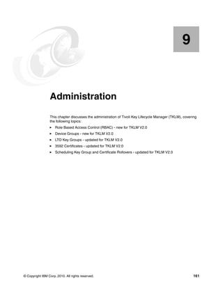 9


    Chapter 9.   Administration
                 This chapter discusses the administration of Tivoli Key Lifecycle Manager (TKLM), covering
                 the following topics:
                     Role Based Access Control (RBAC) - new for TKLM V2.0
                     Device Groups - new for TKLM V2.0
                     LTO Key Groups - updated for TKLM V2.0
                     3592 Certificates - updated for TKLM V2.0
                     Scheduling Key Group and Certificate Rollovers - updated for TKLM V2.0




© Copyright IBM Corp. 2010. All rights reserved.                                                         161
 