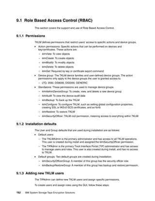 9.1 Role Based Access Control (RBAC)
              This section covers the support and use of Role Based Access Control.


9.1.1 Permissions
              TKLM defines permissions that restrict users’ access to specific actions and device groups.
                 Action permissions: Specific actions that can be performed on devices and
                 key/certificates. These actions are:
                 – klmView: To view objects
                 – klmCreate: To create objects
                 – klmModify: To modify objects
                 – klmDelete: To delete objects
                 – klmGet: Required by key or certificate export command
                 Device group: The TKLM device families and user-defined device groups. The action
                 permissions only apply to the device groups the user is granted access to.
                 – LTO, 3592, DS8000, DS5000, GENERIC
                 Standalone: These permissions are used to manage device groups.
                 – klmAdminDeviceGroup: To create, view, and delete a new device group
                 – klmAudit: To view the device audit data
                 – klmBackup: To back up the TKLM
                 – klmConfigure: To configure TKLM, such as setting global configuration properties,
                   creating SSL or IKEv2-SCS certificates, and so forth
                 – klmRestore: To restore TKLM
                 – klmSecurityOfficer: TKLM root permission, meaning access to everything within TKLM


9.1.2 Installation defaults
              The User and Group defaults that are used during installation are as follows:
                 Default users:
                 – The TKLMAdmin is the primary administrator and has access to all TKLM operations.
                   This user is created during install and assigned the klmSecurityOfficer permission.
                 – The TIPAdmin is the primary Tivoli Interface Portal (TIP) administrator and has access
                   to manage users and roles. This user is also created during install, and has no access
                   to TKLM.
                 Default groups: Two default groups are created during installation:
                 – klmSecurityOfficerGroup: A member of this group has the security officer role.
                 – klmBackupRestoreGroup: A member of this group has backup and restore permission.


9.1.3 Adding new TKLM users
              The TIPAdmin can define new TKLM users and assign specific permissions.

              To create users and assign roles using the GUI, follow these steps:

162   IBM System Storage Tape Encryption Solutions
 
