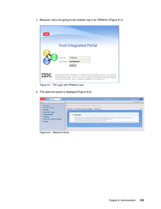 1. Because users are going to be created, log in as TIPAdmin (Figure 9-1).




   Figure 9-1 TIP Login with TIPAdmin user

2. The welcome panel is displayed (Figure 9-2).




   Figure 9-2 Welcome Panel




                                                             Chapter 9. Administration   163
 