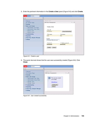 5. Enter the pertinent information In the Create a User panel (Figure 9-5) and click Create.




   Figure 9-5 Create a user

6. The panel returned shows that the user was successfully created (Figure 9-6). Click
   Close.




   Figure 9-6 User created successfully




                                                               Chapter 9. Administration   165
 