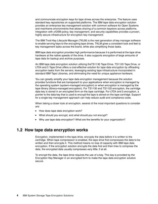 and communicate encryption keys for tape drives across the enterprise. The feature uses
              standard key repositories on supported platforms. The IBM tape data encryption solution
              provides an enterprise key management solution with common software for Open Systems
              and mainframe environments that allows sharing of a common keystore across platforms.
              Integration with z/OS® policy, key management, and security capabilities provides a proven,
              highly secure infrastructure for encryption key management.

              The IBM Tivoli Key Lifecycle Manager (TKLM) is the next generation of key manager software
              to enable serving keys to the encrypting tape drives. TKLM gives a consistent look and feel to
              key management tasks across the brand, while also simplifying those tasks.

              IBM tape data encryption provides high performance because it is performed at the tape drive
              hardware at the native speeds of the drive. It also supports encryption of large amounts of
              tape data for backup and archive purposes.

              An IBM tape data encryption solution utilizing theTS1130 Tape Drive, TS1120 Tape Drive, or
              LTO4 and 5 Tape Drive offers a cost-effective solution for tape data encryption by offloading
              encryption tasks from the servers, leveraging existing tape infrastructure incorporated in
              standard IBM Tape Libraries, and eliminating the need for unique appliance hardware.

              You can greatly simplify your tape data encryption management because the solution
              provides functions that are transparent to your applications when encryption is managed by
              the operating system (system-managed encryption) or when encryption is managed by the
              tape library (library-managed encryption). For TS1130 and TS1120 encryption, the cartridge
              data key is stored in an encrypted form on the tape cartridge. For LTO4 and 5 encryption, a
              pointer to the data key that is used to encrypt the tape is stored on the tape cartridge. Support
              for a single key management approach can help reduce audit and compliance costs.

              When taking a closer look at encryption, several of the most important questions to consider
              are:
                  How does tape data encryption work?
                  What should you encrypt, and what should you not encrypt?
                  Why use tape data encryption? What are the benefits for your organization?



1.2 How tape data encryption works
              Encryption, implemented in the tape drive, encrypts the data before it is written to the
              cartridge. When tape compression is enabled, the tape drive first compresses the data to be
              written and then encrypts it. This method means no loss of capacity with IBM tape data
              encryption. If the encryption solution encrypts the data first and then tries to compress the
              data, the encrypted data usually compresses very little, if at all.

              To encrypt the data, the tape drive requires the use of a key. This key is provided by the
              Encryption Key Manager in an encrypted form to make the tape data encryption solution
              secure.




4   IBM System Storage Tape Encryption Solutions
 