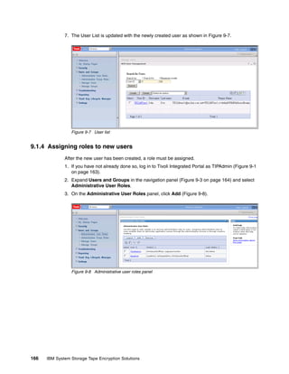 7. The User List is updated with the newly created user as shown in Figure 9-7.




                 Figure 9-7 User list


9.1.4 Assigning roles to new users
              After the new user has been created, a role must be assigned.
              1. If you have not already done so, log in to Tivoli Integrated Portal as TIPAdmin (Figure 9-1
                 on page 163).
              2. Expand Users and Groups in the navigation panel (Figure 9-3 on page 164) and select
                 Administrative User Roles.
              3. On the Administrative User Roles panel, click Add (Figure 9-8).




                 Figure 9-8 Administrative user roles panel




166   IBM System Storage Tape Encryption Solutions
 