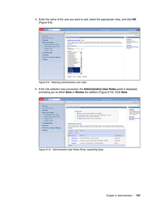 4. Enter the name of the user you want to add, select the appropriate roles, and click OK
   (Figure 9-9).




   Figure 9-9 Selecting administrative user roles

5. If the role selection was successful, the Administrative User Roles panel is displayed,
   prompting you to either Save or Review the addition (Figure 9-10). Click Save.




   Figure 9-10 Administrative User Roles Panel, requesting Save




                                                                  Chapter 9. Administration   167
 