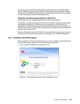 Each device group in the LTO and 3592 device families will have its own Manage Default
           Rollover page for managing rollovers within their device group. Every key group, certificate
           and device is associated with a device group. The associated device group can be changed
           to another device group within the same device family.

           Using the new device groups feature in TKLM V2.0
           Each grouping can be managed independently by different administrators.

           For example, a company has 2 divisions with many LTO devices. Instead of having a single
           administrator manage all the LTO devices and set a single policy, the devices can be
           segregated into multiple device groups so that multiple administrators can manage them. In
           this way each division can set their own encryption policy and keep their device management
           separate within a single TKLM.

           When an administrator logs into the TKLM UI, he can select which device group he wants to
           administer. Only the devices within that group are displayed. This simplifies management.


9.2.1 Creating a new device group
           After successfully creating the new device group, go to 9.2.5, “Creating a corresponding role
           for a new device group” on page 179 to create the corresponding role.
           1. Log in using the TKLMAdmin user ID (Figure 9-12).




              Figure 9-12 Tivoli Integrated Portal login using the TKLMAdmin user ID




                                                                              Chapter 9. Administration   169
 