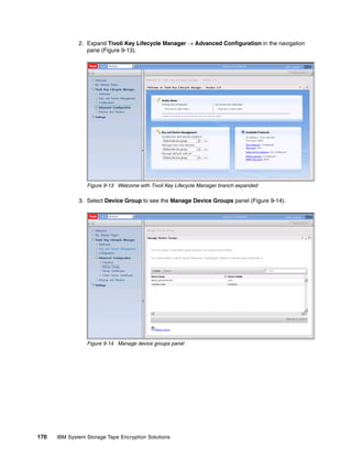 2. Expand Tivoli Key Lifecycle Manager  Advanced Configuration in the navigation
                 pane (Figure 9-13).




                 Figure 9-13 Welcome with Tivoli Key Lifecycle Manager branch expanded

              3. Select Device Group to see the Manage Device Groups panel (Figure 9-14).




                 Figure 9-14 Manage device groups panel




170   IBM System Storage Tape Encryption Solutions
 