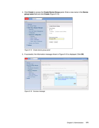 4. Click Create to access the Create Device Group panel. Enter a new name in the Device
   group name field and click Create (Figure 9-15).




   Figure 9-15 Create device group panel

5. If successful, the Information message shown in Figure 9-16 is displayed. Click OK.




   Figure 9-16 Success message




                                                              Chapter 9. Administration   171
 