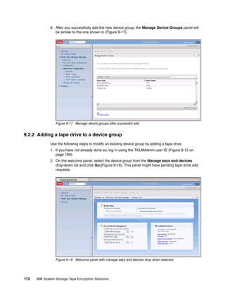 6. After you successfully add the new device group, the Manage Device Groups panel will
                 be similar to the one shown in (Figure 9-17).




                 Figure 9-17 Manage device groups after successful add


9.2.2 Adding a tape drive to a device group
              Use the following steps to modify an existing device group by adding a tape drive.
              1. If you have not already done so, log in using the TKLMAdmin user ID (Figure 9-12 on
                 page 169).
              2. On the welcome panel, select the device group from the Manage keys and devices
                 drop-down list and click Go (Figure 9-18). This panel might have pending tape drive add
                 requests.




                 Figure 9-18 Welcome panel with manage keys and devices drop down selected




172   IBM System Storage Tape Encryption Solutions
 
