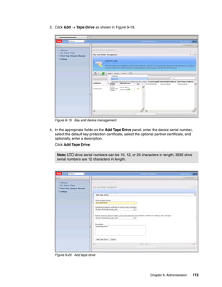 3. Click Add  Tape Drive as shown in Figure 9-19.




   Figure 9-19 Key and device management

4. In the appropriate fields on the Add Tape Drive panel, enter the device serial number,
   select the default key protection certificate, select the optional partner certificate, and
   optionally, enter a description.
   Click Add Tape Drive.

    Note: LTO drive serial numbers can be 10, 12, or 24 characters in length; 3592 drive
    serial numbers are 12 characters in length.




   Figure 9-20 Add tape drive




                                                                  Chapter 9. Administration   173
 