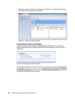 5. When the process is complete, a panel similar to Figure 9-21 is displayed indicating that
                 the addition of the tape drive was successful.




                 Figure 9-21 Tape drive successfully added


              Pending device request notification
              If there are pending device requests, the Welcome panel displays a link to a page that
              displays devices that require individual approval before being added to TKLM, as shown in
              Figure 9-22.




              Figure 9-22 Pending device request notification

              Until the device is added, it cannot be served keys. If there are no devices pending approval,
              the message "There are no action items." is displayed. Otherwise, selecting the You have
              pending device requests link takes you to the Pending Device Requests page, where you
              can Accept or Reject the device for TKLM.




174   IBM System Storage Tape Encryption Solutions
 